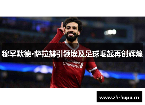 穆罕默德·萨拉赫引领埃及足球崛起再创辉煌 穆罕默德·萨拉赫引领埃及足球崛起再创辉煌