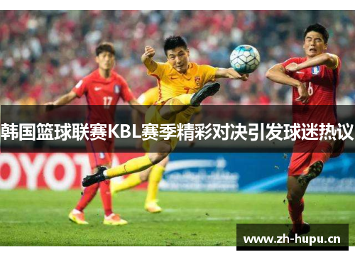 韩国篮球联赛KBL赛季精彩对决引发球迷热议