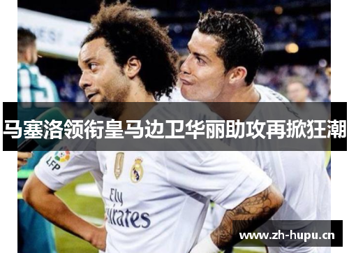 马塞洛领衔皇马边卫华丽助攻再掀狂潮 马塞洛领衔皇马边卫华丽助攻再掀狂潮