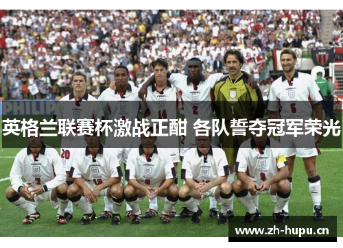 英格兰联赛杯激战正酣 各队誓夺冠军荣光 英格兰联赛杯激战正酣 各队誓夺冠军荣光