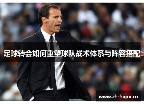 足球转会如何重塑球队战术体系与阵容搭配 足球转会如何重塑球队战术体系与阵容搭配
