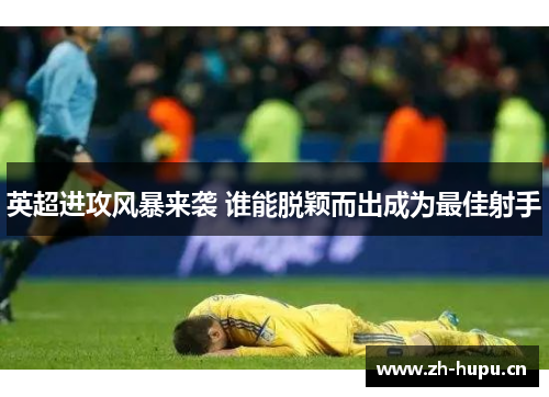 英超进攻风暴来袭 谁能脱颖而出成为最佳射手