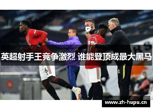 英超射手王竞争激烈 谁能登顶成最大黑马 英超射手王竞争激烈 谁能登顶成最大黑马