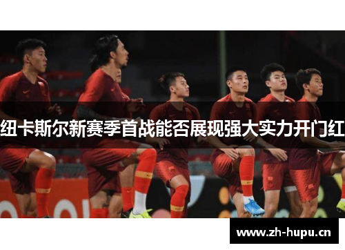 纽卡斯尔新赛季首战能否展现强大实力开门红 纽卡斯尔新赛季首战能否展现强大实力开门红